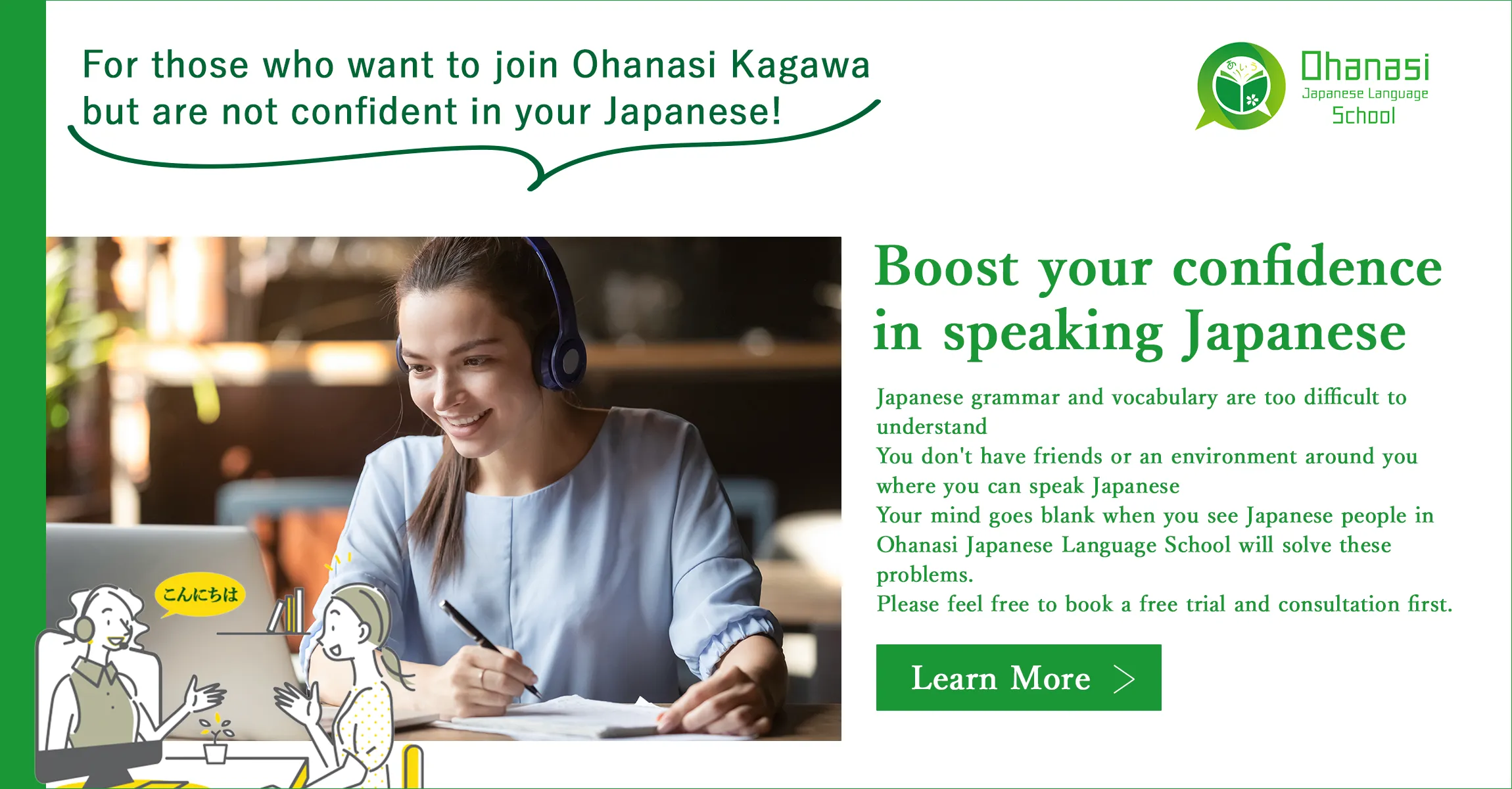 For those who want to join Ohanasi Kagawa but are not confident in your Japanese! Boost your confidence in speaking Japanese Japanese grammar and vocabulary are too difficult to understand You don't have friends or an environment around you where you can speak Japanese Your mind goes blank when you see Japanese people in Ohanasi Japanese Language School will solve these problems. Please feel free to bool a free trial and consultation first. Learn More >